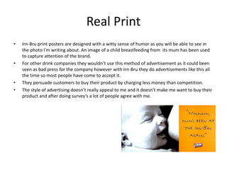 Real Print
• Irn-Bru print posters are designed with a witty sense of humor as you will be able to see in
the photo I’m writing about. An image of a child breastfeeding from its mum has been used
to capture attention of the brand.
• For other drink companies they wouldn’t use this method of advertisement as it could been
seen as bad press for the company however with Irn-Bru they do advertisements like this all
the time so most people have come to accept it.
• They persuade customers to buy their product by charging less money than competition.
• The style of advertising doesn’t really appeal to me and it doesn't make me want to buy their
product and after doing survey’s a lot of people agree with me.
 