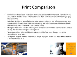Print Comparison
• Similarities between both posters are there uniqueness and that they both promote Irn-Bru
as a product. Also the colour schemes between them both are similar with the orange, grey,
blue and white.
• Both have a different ways of advertising the product, mine is a less offensive way and seeks
to advertise it through visual aspects where as the real print has a more offensive and rude
approach which works because it has a lasting effect.
• Strengths of my print is that it links very well to Scotland and Irn-Bru, it promotes the product
clearly, the colour scheme goes well together.
• Weaknesses of my print would be the layout, I could of put more thought into where I
wanted things to go such.
• To improve my print for next time I would design my layout neater and make it have more of
a minimalistic look to it.
 