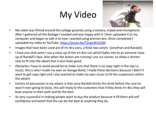 My Video
• My video was filmed around the college grounds using a camera, tripod and microphone.
After I gathered all the footage I needed and was happy with it I then uploaded it to my
computer and began to edit it to how I wanted using premier pro. Once completed I
uploaded my video to YouTube. https://youtu.be/T2ogvWi2cGM
• Images that have been used are of Irn-Bru cans, a field, two actors (Jonathan and Randall).
• I have one shot were I use a close up of the Irn-Bru can which fades into to an extreme close
up of Randall’s face. Also when the Actors are running I use cut scenes to allow a shorter
race to fit into the advert but it also looks good.
• Obstacles I have to avoid would be to make sure that there is no copy right in the clip i.e.
music, this is why I made my own on Garage Band, I made these decisions because I didn't’t
want to get copy right and I also wanted to make my own music to fit the suspension within
the advert.
• Factors of persuasion in my advert is that once Randall drinks the drink before the race he
wasn’t ever going to loose, this will imply to the customers that if they drink Irn-Bru they will
beat anyone in their path and be the best.
• Its very successful in making people want to buy the product because it fill them will self
confidence and belief that the can be the best at anything they do.
 