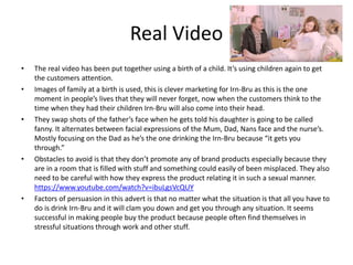 Real Video
• The real video has been put together using a birth of a child. It’s using children again to get
the customers attention.
• Images of family at a birth is used, this is clever marketing for Irn-Bru as this is the one
moment in people’s lives that they will never forget, now when the customers think to the
time when they had their children Irn-Bru will also come into their head.
• They swap shots of the father’s face when he gets told his daughter is going to be called
fanny. It alternates between facial expressions of the Mum, Dad, Nans face and the nurse’s.
Mostly focusing on the Dad as he’s the one drinking the Irn-Bru because “it gets you
through.”
• Obstacles to avoid is that they don’t promote any of brand products especially because they
are in a room that is filled with stuff and something could easily of been misplaced. They also
need to be careful with how they express the product relating it in such a sexual manner.
https://www.youtube.com/watch?v=ibuLgsVcQUY
• Factors of persuasion in this advert is that no matter what the situation is that all you have to
do is drink Irn-Bru and it will clam you down and get you through any situation. It seems
successful in making people buy the product because people often find themselves in
stressful situations through work and other stuff.
 