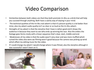 Video Comparison
• Similarities between both videos are that they both promote Irn-Bru as a drink that will help
you succeed through anything. Both have a catchy way of staying in your mind.
• The technical qualities of the Irn-Bru real advert is that it’s picture quality is a lot better than
mine, also my advert audio quality isn't as clear or as loud as the Irn-Bru advert.
• Strengths of my advert is that the storyline that I have is rather good and it draws the
audience in because they want to see who ends up winning the race. Also the orders the
footage goes forms nicely with a linear sequence that’s clear, start, middle and end.
• Weaknesses of my video is that the audio wasn’t very clear and was more muffled which
ruined the video also were we filming wasn’t good because the camera was picking up wind
which effect my editing music for the video.
• If I could change my advert I would change where It was filmed, also the storyline although it
was successful I wasn’t keen on it.
 