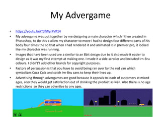 My Advergame
• https://youtu.be/T3fWyrFVP14
• My advergame was put together by me designing a main character which I then created in
Photoshop, to do this a allow my character to move I had to design four different parts of his
body four times the so that when I had rendered it and animated it in premier pro, it looked
like my character was running.
• Images that have been used are a similar to an 8bit design due to it also made it easier to
design as it was my first attempt at making one. I made it a side-scroller and included Irn-Bru
colours. I didn't’t add other brands for copyright purposes.
• Factors of persuasion is that you have to avoid being ran over by the red van which
symbolizes Coca Cola and catch Irn-Bru cans to keep their lives up.
• Advertising through advergames are good because it appeals to loads of customers at mixed
ages, also they would get satisfaction out of drinking the product as well. Also there is no age
restrictions so they can advertise to any ages.
 