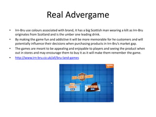Real Advergame
• Irn-Bru use colours associated with brand, it has a big Scottish man wearing a kilt as Irn-Bru
originates from Scotland and is the umber one leading drink.
• By making the game fun and addictive it will be more memorable for he customers and will
potentially influence their decisions when purchasing products in Irn-Bru’s market gap.
• The games are meant to be appealing and enjoyable to players and seeing the product when
out in stores and may encourage them to buy it as it will make them remember the game.
• http://www.irn-bru.co.uk/all/bru-land-games
 