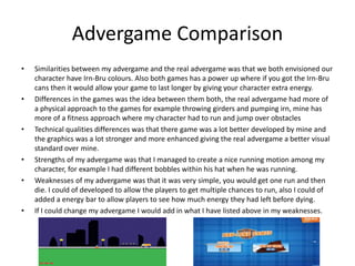 Advergame Comparison
• Similarities between my advergame and the real advergame was that we both envisioned our
character have Irn-Bru colours. Also both games has a power up where if you got the Irn-Bru
cans then it would allow your game to last longer by giving your character extra energy.
• Differences in the games was the idea between them both, the real advergame had more of
a physical approach to the games for example throwing girders and pumping irn, mine has
more of a fitness approach where my character had to run and jump over obstacles
• Technical qualities differences was that there game was a lot better developed by mine and
the graphics was a lot stronger and more enhanced giving the real advergame a better visual
standard over mine.
• Strengths of my advergame was that I managed to create a nice running motion among my
character, for example I had different bobbles within his hat when he was running.
• Weaknesses of my advergame was that it was very simple, you would get one run and then
die. I could of developed to allow the players to get multiple chances to run, also I could of
added a energy bar to allow players to see how much energy they had left before dying.
• If I could change my advergame I would add in what I have listed above in my weaknesses.
 