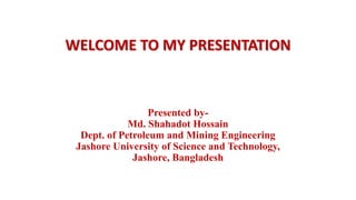 WELCOME TO MY PRESENTATION
Presented by-
Md. Shahadot Hossain
Dept. of Petroleum and Mining Engineering
Jashore University of Science and Technology,
Jashore, Bangladesh
 