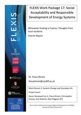 1
FLEXIS Work Package 17: Social
Acceptability and Responsible
Development of Energy Systems
Work Stream 2: System Change and Everyday Life.
Project team:
Karen Henwood (co-I), Fiona Shirani, Christopher
Groves, Erin Roberts, Nick Pidgeon (PI)
Minewater heating in Caerau: Thoughts from
local residents
Interim Report
Dr. Fiona Shirani
fionashirani@cardiff.ac.uk
Flexis is part-funded by the European Regional Development Fund (ERDF),
through the Welsh Government
 