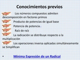 Conocimientos previos
Los números compuestos admiten
descomposición en factores primos
Producto de potencias de igual base
• Potencia de potencia I
• Raíz de raíz
• La radicación se distribuye respecto a la
multiplicación
• Los operaciones inversa aplicadas simultáneamente
se Simplifican
• Mínima Expresión de un Radical
 