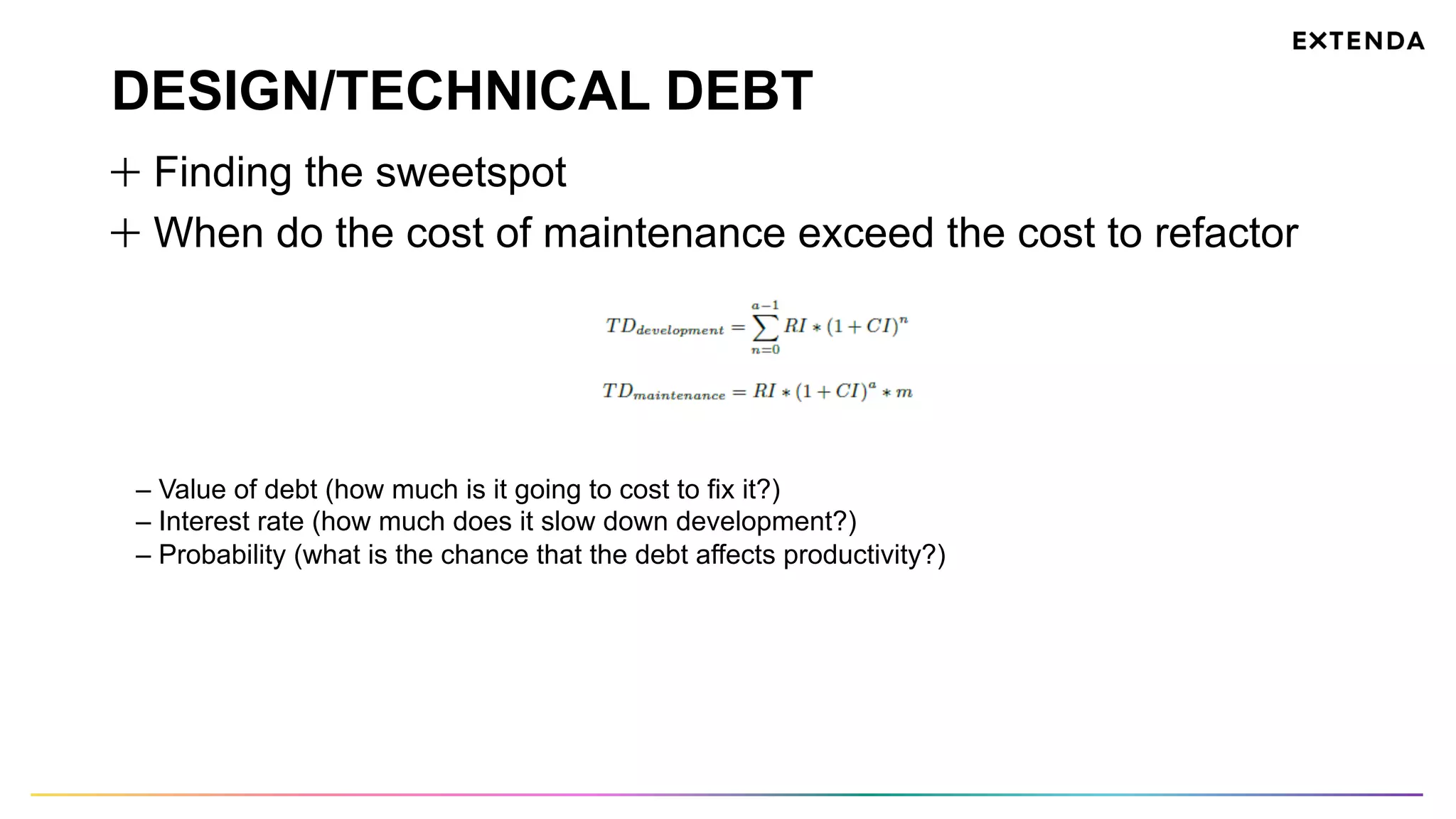 DESIGN/TECHNICAL DEBT
  Finding the sweetspot
  When do the cost of maintenance exceed the cost to refactor
– Value of debt (how much is it going to cost to fix it?)
– Interest rate (how much does it slow down development?)
– Probability (what is the chance that the debt affects productivity?)
 