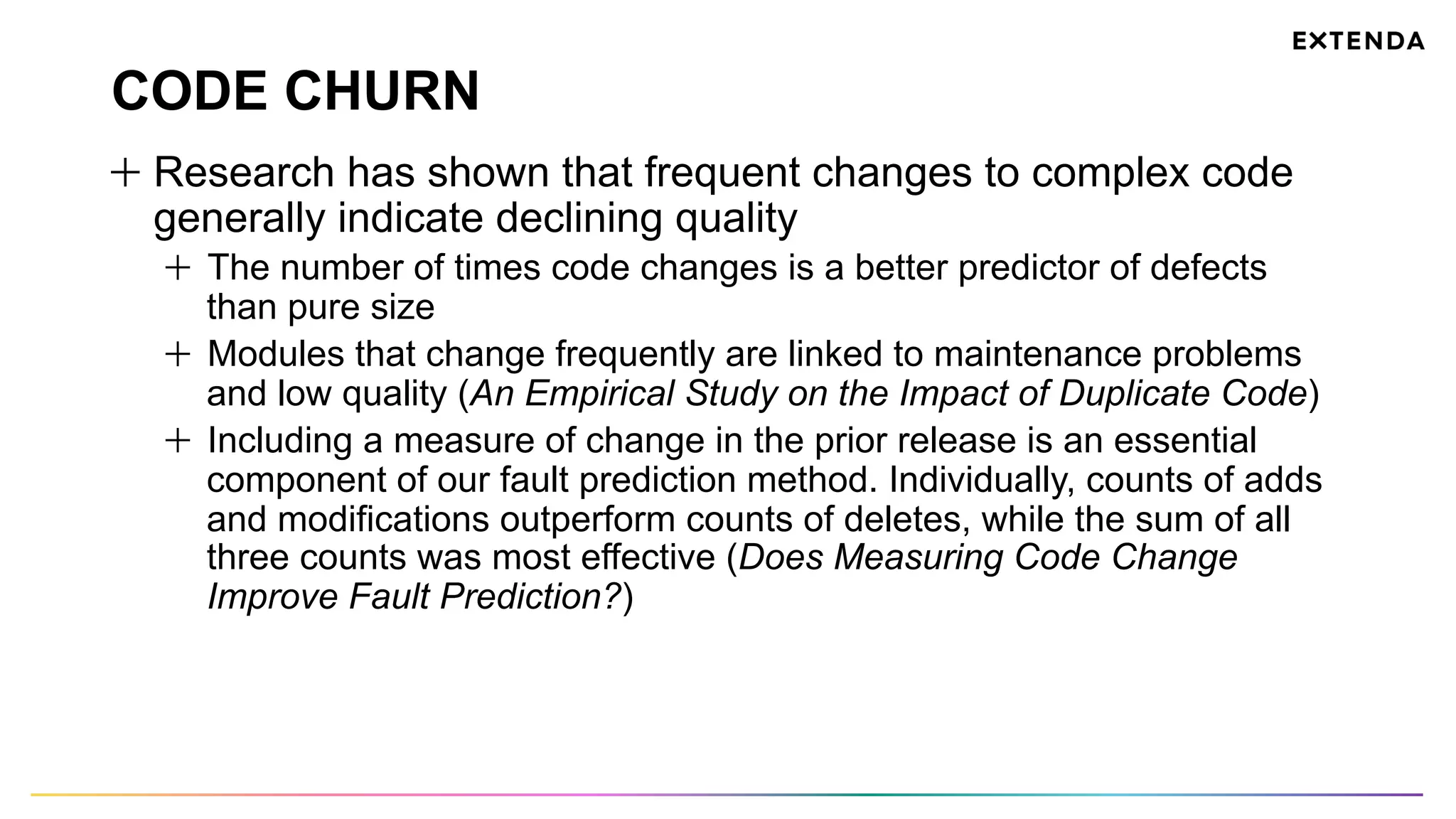 CODE CHURN
  Research has shown that frequent changes to complex code
generally indicate declining quality
  The number of times code changes is a better predictor of defects
than pure size
  Modules that change frequently are linked to maintenance problems
and low quality (An Empirical Study on the Impact of Duplicate Code)
  Including a measure of change in the prior release is an essential
component of our fault prediction method. Individually, counts of adds
and modifications outperform counts of deletes, while the sum of all
three counts was most effective (Does Measuring Code Change
Improve Fault Prediction?)
 
