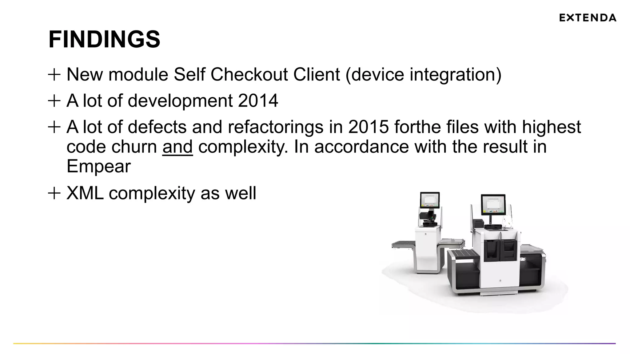 FINDINGS
  New module Self Checkout Client (device integration)
  A lot of development 2014
  A lot of defects and refactorings in 2015 forthe files with highest
code churn and complexity. In accordance with the result in
Empear
  XML complexity as well
 