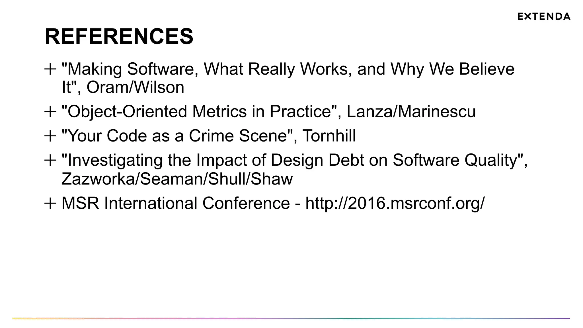 REFERENCES
  "Making Software, What Really Works, and Why We Believe
It", Oram/Wilson
  "Object-Oriented Metrics in Practice", Lanza/Marinescu
  "Your Code as a Crime Scene", Tornhill
  "Investigating the Impact of Design Debt on Software Quality",
Zazworka/Seaman/Shull/Shaw
  MSR International Conference - http://2016.msrconf.org/
 