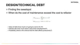DESIGN/TECHNICAL DEBT
  Finding the sweetspot
  When do the cost of maintenance exceed the cost to refactor
– Value of debt (how much is it going to cost to fix it?)
– Interest rate (how much does it slow down development?)
– Probability (what is the chance that the debt affects productivity?)
 
