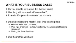 WHAT IS YOUR BUSINESS CASE?
  Do you need to care about it in the first place?
  How long will your product/system live?
  Extenda 20+ years for some of our products
  Data Scientist spend most of their time cleaning data
Remove ”Build user”, Streams, …
What type of commit – defect/refactor/new feature (explicit labeling
works well)
Finding the False Positives
Use the metrics you have
 