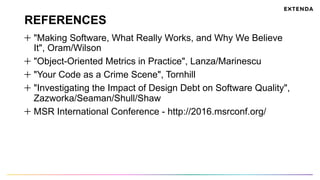 REFERENCES
  "Making Software, What Really Works, and Why We Believe
It", Oram/Wilson
  "Object-Oriented Metrics in Practice", Lanza/Marinescu
  "Your Code as a Crime Scene", Tornhill
  "Investigating the Impact of Design Debt on Software Quality",
Zazworka/Seaman/Shull/Shaw
  MSR International Conference - http://2016.msrconf.org/
 