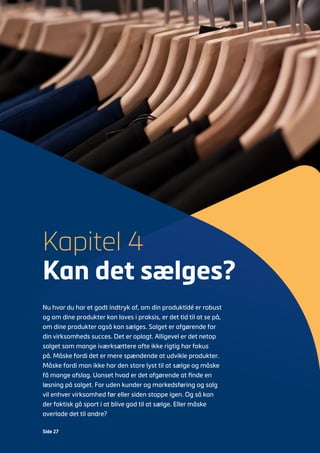 Side 27
Nu hvor du har et godt indtryk af, om din produktidé er robust
og om dine produkter kan laves i praksis, er det tid til at se på,
om dine produkter også kan sælges. Salget er afgørende for
din virksomheds succes. Det er oplagt. Alligevel er det netop
salget som mange iværksættere ofte ikke rigtig har fokus
på. Måske fordi det er mere spændende at udvikle produkter.
Måske fordi man ikke har den store lyst til at sælge og måske
få mange afslag. Uanset hvad er det afgørende at finde en
løsning på salget. For uden kunder og markedsføring og salg
vil enhver virksomhed før eller siden stoppe igen. Og så kan
der faktisk gå sport i at blive god til at sælge. Eller måske
overlade det til andre?
Kapitel 4
Kan det sælges?
 
