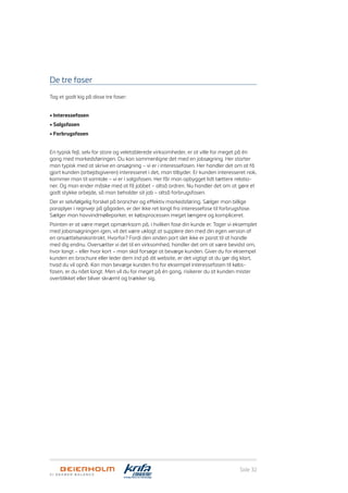 Side 32
De tre faser
Tag et godt kig på disse tre faser:
• Interessefasen
• Salgsfasen
• Forbrugsfasen
En typisk fejl, selv for store og veletablerede virksomheder, er at ville for meget på én
gang med markedsføringen. Du kan sammenligne det med en jobsøgning. Her starter
man typisk med at skrive en ansøgning – vi er i interessefasen. Her handler det om at få
gjort kunden (arbejdsgiveren) interesseret i det, man tilbyder. Er kunden interesseret nok,
kommer man til samtale – vi er i salgsfasen. Her får man opbygget lidt tættere relatio-
ner. Og man ender måske med at få jobbet – altså ordren. Nu handler det om at gøre et
godt stykke arbejde, så man beholder sit job – altså forbrugsfasen.
Der er selvfølgelig forskel på brancher og effektiv markedsføring. Sælger man billige
paraplyer i regnvejr på gågaden, er der ikke ret langt fra interessefase til forbrugsfase.
Sælger man havvindmølleparker, er købsprocessen meget længere og kompliceret.
Pointen er at være meget opmærksom på, i hvilken fase din kunde er. Tager vi eksemplet
med jobansøgningen igen, vil det være uklogt at supplere den med din egen version af
en ansættelseskontrakt. Hvorfor? Fordi den anden part slet ikke er parat til at handle
med dig endnu. Oversætter vi det til en virksomhed, handler det om at være bevidst om,
hvor langt – eller hvor kort – man skal forsøge at bevæge kunden. Giver du for eksempel
kunden en brochure eller leder dem ind på dit website, er det vigtigt at du gør dig klart,
hvad du vil opnå. Kan man bevæge kunden fra for eksempel interessefasen til købs­
fasen, er du nået langt. Men vil du for meget på én gang, risikerer du at kunden mister
overblikket eller bliver skræmt og trækker sig.
 