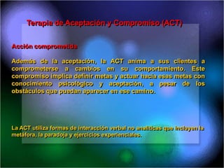 Terapia de Aceptación y Compromiso (ACT)
Acción comprometida
Además de la aceptación, la ACT anima a sus clientes a
comprometerse a cambios en su comportamiento. Este
compromiso implica definir metas y actuar hacia esas metas con
conocimiento psicológico y aceptación, a pesar de los
obstáculos que puedan aparecer en ese camino.
La ACT utiliza formas de interacción verbal no analíticas que incluyen la
metáfora, la paradoja y ejercicios experienciales.
 