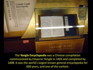 The Yongle Encyclopedia was a Chinese compilation
 commissioned by Emperor Yongle in 1403 and completed by
1408. It was the world's largest known general encyclopedia for
               600 years, and one of the earliest.
 