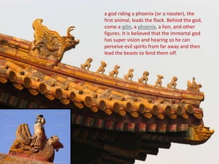 a god riding a phoenix (or a rooster), the
first animal, leads the flock. Behind the god,
come a qilin, a phoenix, a lion, and other
figures. It is believed that the immortal god
has super vision and hearing so he can
perceive evil spirits from far away and then
lead the beasts to fend them off.
 