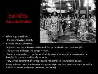 Eunichs:
    (Castrated Males)


•   Often originated from
     the lower levels of society.
•   Families would sometimes
    decide to have some boys castrated and then presented to the court as a gift.
•   The eunuchs protected the palace women.
•    Eunuchs also tended to the Emperor's daily needs which could otherwise only be
    handled by consorts and female servants.
•   They served as handymen for repairs and maintenance around royal palace.
•   It was believed that Eunuchs were less prone to get involved in corruption or strive for
    individual wealth and power. (so went the theory).
 