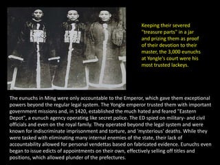 Keeping their severed
                                                          "treasure parts" in a jar
                                                          and prizing them as proof
                                                          of their devotion to their
                                                          master, the 3,000 eunuchs
                                                          at Yongle's court were his
                                                          most trusted lackeys.




The eunuchs in Ming were only accountable to the Emperor, which gave them exceptional
powers beyond the regular legal system. The Yongle emperor trusted them with important
government missions and, in 1420, established the much hated and feared "Eastern
Depot", a eunuch agency operating like secret police. The ED spied on military- and civil
officials and even on the royal family. They operated beyond the legal system and were
known for indiscriminate imprisonment and torture, and 'mysterious' deaths. While they
were tasked with eliminating many internal enemies of the state, their lack of
accountability allowed for personal vendettas based on fabricated evidence. Eunuchs even
began to issue edicts of appointments on their own, effectively selling off titles and
positions, which allowed plunder of the prefectures.
 