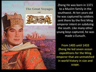 Zheng He was born in 1371
  to a Muslim family in the
 southwest. At ten years old
 he was captured by soldiers
 sent there by the first Ming
emperor intent on subduing
 the south. Like many other
young boys captured, he was
       made a Eunuch.

    From 1405 until 1433
 Zheng He led seven ocean
  expeditions for the Ming
emperor that are unmatched
 in world history in size and
           scope.
 