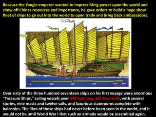 Because the Yongle emperor wanted to impress Ming power upon the world and
show off Chinas resources and importance, he gave orders to build a huge show
fleet of ships to go out into the world to open trade and bring back ambassadors.




Over sixty of the three hundred seventeen ships on his first voyage were enormous
"Treasure Ships," sailing vessels over 440 feet long, 165 feet wide, with several
stories, nine masts and twelve sails, and luxurious staterooms complete with
balconies. The likes of these ships had never before been seen in the world, and it
would not be until World War I that such an armada would be assembled again.
 