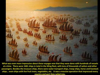 What was even more impressive about these voyages was that they were done with hundreds of vessels
 at a time. There were 1681 ships in total in the Ming fleet, with tens of thousands of sailors and other
passengers. Besides the treasure ships, there were water transport ships, troop ships, horse and livestock
ships… even ships with live fruit trees, vegetables, etc. It was a massive operation that impressed every
                                     country and port they sailed into.
 