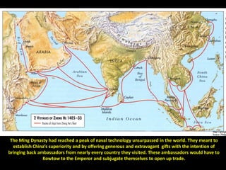 The Ming Dynasty had reached a peak of naval technology unsurpassed in the world. They meant to
  establish China’s superiority and by offering generous and extravagant gifts with the intention of
bringing back ambassadors from nearly every country they visited. These ambassadors would have to
                Kowtow to the Emperor and subjugate themselves to open up trade.
 