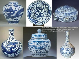 A particular cobalt pigment was brought back from Persia
to create that unique blue and white porcelain that
became the calling card of the Ming.
 