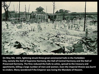 On May 9th, 1421, lightning struck three great ceremonial halls in the Forbidden
City, namely the Hall of Supreme Harmony, the Hall of Central Harmony and the Hall of
Preserved Harmony. The fires reduced the halls to ashes, spread to the treasury and
apartments, killing a large number of men and women. Even the imperial throne was burnt
to cinders. Many wondered if the Emperor was losing the Mandate of Heaven.
 