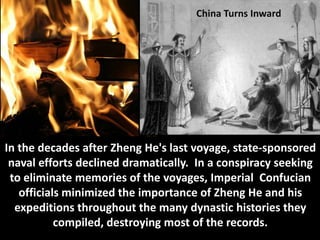 China Turns Inward




In the decades after Zheng He's last voyage, state-sponsored
 naval efforts declined dramatically. In a conspiracy seeking
 to eliminate memories of the voyages, Imperial Confucian
   officials minimized the importance of Zheng He and his
  expeditions throughout the many dynastic histories they
           compiled, destroying most of the records.
 