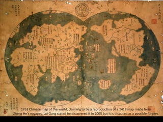 1763 Chinese map of the world, claiming to be a reproduction of a 1418 map made from
Zheng He's voyages. Lui Gang stated he discovered it in 2005 but it is disputed as a possible forgery.
 