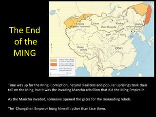 The End
 of the
 MING


Time was up for the Ming. Corruption, natural disasters and popular uprisings took their
toll on the Ming, but it was the invading Manchu rebellion that did the Ming Empire in.

As the Manchu invaded, someone opened the gates for the marauding rebels.

The Chongzhen Emperor hung himself rather than face them.
 