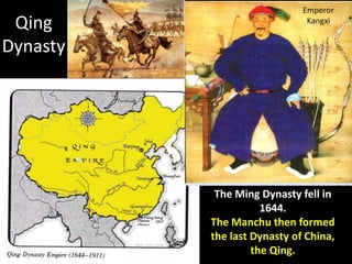 Emperor
 Qing                         Kangxi


Dynasty




           The Ming Dynasty fell in
                     1644.
          The Manchu then formed
          the last Dynasty of China,
                   the Qing.
 