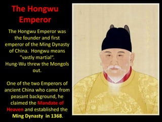 The Hongwu
    Emperor
 The Hongwu Emperor was
    the founder and first
emperor of the Ming Dynasty
 of China. Hongwu means
      "vastly martial“.
Hung-Wu threw the Mongols
            out.

 One of the two Emperors of
ancient China who came from
  peasant background, he
  claimed the Mandate of
 Heaven and established the
   Ming Dynasty in 1368.
 