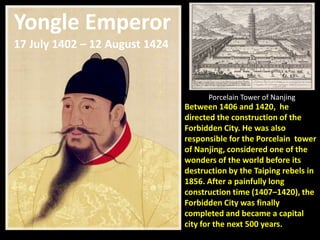 Yongle Emperor
17 July 1402 – 12 August 1424



                                      Porcelain Tower of Nanjing
                                Between 1406 and 1420, he
                                directed the construction of the
                                Forbidden City. He was also
                                responsible for the Porcelain tower
                                of Nanjing, considered one of the
                                wonders of the world before its
                                destruction by the Taiping rebels in
                                1856. After a painfully long
                                construction time (1407–1420), the
                                Forbidden City was finally
                                completed and became a capital
                                city for the next 500 years.
 