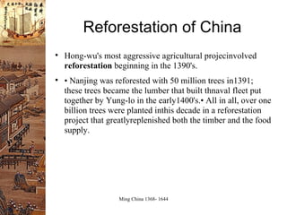 Reforestation of China Hong-wu's most aggressive agricultural projecinvolved  reforestation  beginning in the 1390's. •  Nanjing was reforested with 50 million trees in1391; these trees became the lumber that built thnaval fleet put together by Yung-lo in the early1400's.• All in all, over one billion trees were planted inthis decade in a reforestation project that greatlyreplenished both the timber and the food supply. 