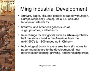 Ming Industrial Development textiles,  paper, silk, and porcelain traded  with Japan, Europe (especially Spain), India, SE Asia and Indonesian islands  for  firearms, and American goods such as sugar,potatoes, and tobacco. In exchange for raw goods such as  silver — probably half the silver mined in the Americas from the mid-1500's to 1800 ended up in China— technological boom in every area  from silk looms to paper manufacture to  the development of new machines for planting, growing, and harvesting crops. 