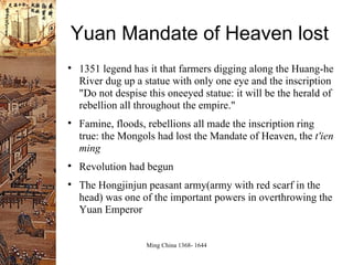 Yuan Mandate of Heaven lost 1351 legend has it that farmers digging along the Huang-he River dug up a statue with only one eye and the inscription "Do not despise this oneeyed statue: it will be the herald of rebellion all throughout the empire." Famine, floods, rebellions all made the inscription ring true: the Mongols had lost the Mandate of Heaven, the  t'ien ming Revolution had begun The Hongjinjun peasant army(army with red scarf in the head) was one of the important powers in overthrowing the Yuan Emperor 