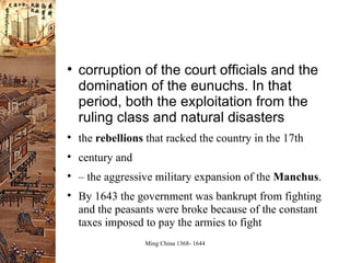 corruption of the court officials and the domination of the eunuchs. In that period, both the exploitation from the ruling class and natural disasters the  rebellions  that racked the country in the 17th century and –  the aggressive military expansion of the  Manchus . By 1643 the government was bankrupt from fighting and the peasants were broke because of the constant taxes imposed to pay the armies to fight 