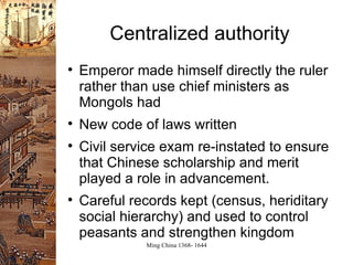Centralized authority Emperor made himself directly the ruler rather than use chief ministers as Mongols had New code of laws written Civil service exam re-instated to ensure that Chinese scholarship and merit played a role in advancement. Careful records kept (census, heriditary social hierarchy) and used to control peasants and strengthen kingdom 