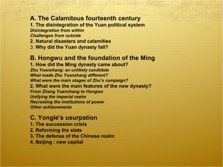 A. The Calamitous fourteenth century
1. The disintegration of the Yuan political system
Disintegration from within
Challenges from outside
2. Natural disasters and calamities
3. Why did the Yuan dynasty fall?
B. Hongwu and the foundation of the Ming
1. How did the Ming dynasty came about?
Zhu Yuanzhang: an unlikely candidate
What made Zhu Yuanzhang different?
What were the main stages of Zhu’s campaign?
2. What were the main features of the new dynasty?
From Zhang Yuanzhang to Hongwu
Unifying the imperial realm
Recreating the institutions of power
Other achievements
C. Yongle's usurpation
1. The succession crisis
2. Reforming the state
3. The defense of the Chinese realm
4. Beijing : new capital
 