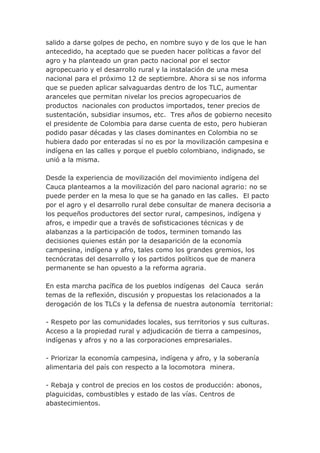 salido a darse golpes de pecho, en nombre suyo y de los que le han
antecedido, ha aceptado que se pueden hacer políticas a favor del
agro y ha planteado un gran pacto nacional por el sector
agropecuario y el desarrollo rural y la instalación de una mesa
nacional para el próximo 12 de septiembre. Ahora si se nos informa
que se pueden aplicar salvaguardas dentro de los TLC, aumentar
aranceles que permitan nivelar los precios agropecuarios de
productos nacionales con productos importados, tener precios de
sustentación, subsidiar insumos, etc. Tres años de gobierno necesito
el presidente de Colombia para darse cuenta de esto, pero hubieran
podido pasar décadas y las clases dominantes en Colombia no se
hubiera dado por enteradas sí no es por la movilización campesina e
indígena en las calles y porque el pueblo colombiano, indignado, se
unió a la misma.
Desde la experiencia de movilización del movimiento indígena del
Cauca planteamos a la movilización del paro nacional agrario: no se
puede perder en la mesa lo que se ha ganado en las calles. El pacto
por el agro y el desarrollo rural debe consultar de manera decisoria a
los pequeños productores del sector rural, campesinos, indígena y
afros, e impedir que a través de sofisticaciones técnicas y de
alabanzas a la participación de todos, terminen tomando las
decisiones quienes están por la desaparición de la economía
campesina, indígena y afro, tales como los grandes gremios, los
tecnócratas del desarrollo y los partidos políticos que de manera
permanente se han opuesto a la reforma agraria.
En esta marcha pacífica de los pueblos indígenas del Cauca serán
temas de la reflexión, discusión y propuestas los relacionados a la
derogación de los TLCs y la defensa de nuestra autonomía territorial:
- Respeto por las comunidades locales, sus territorios y sus culturas.
Acceso a la propiedad rural y adjudicación de tierra a campesinos,
indígenas y afros y no a las corporaciones empresariales.
- Priorizar la economía campesina, indígena y afro, y la soberanía
alimentaria del país con respecto a la locomotora minera.
- Rebaja y control de precios en los costos de producción: abonos,
plaguicidas, combustibles y estado de las vías. Centros de
abastecimientos.
 