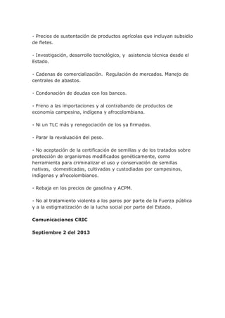 - Precios de sustentación de productos agrícolas que incluyan subsidio
de fletes.
- Investigación, desarrollo tecnológico, y asistencia técnica desde el
Estado.
- Cadenas de comercialización. Regulación de mercados. Manejo de
centrales de abastos.
- Condonación de deudas con los bancos.
- Freno a las importaciones y al contrabando de productos de
economía campesina, indígena y afrocolombiana.
- Ni un TLC más y renegociación de los ya firmados.
- Parar la revaluación del peso.
- No aceptación de la certificación de semillas y de los tratados sobre
protección de organismos modificados genéticamente, como
herramienta para criminalizar el uso y conservación de semillas
nativas, domesticadas, cultivadas y custodiadas por campesinos,
indígenas y afrocolombianos.
- Rebaja en los precios de gasolina y ACPM.
- No al tratamiento violento a los paros por parte de la Fuerza pública
y a la estigmatización de la lucha social por parte del Estado.
Comunicaciones CRIC
Septiembre 2 del 2013
 