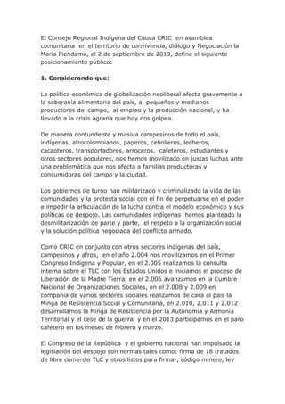 El Consejo Regional Indígena del Cauca CRIC en asamblea
comunitaria en el territorio de convivencia, diálogo y Negociación la
María Piendamó, el 2 de septiembre de 2013, define el siguiente
posicionamiento público:
1. Considerando que:
La política económica de globalización neoliberal afecta gravemente a
la soberanía alimentaria del país, a pequeños y medianos
productores del campo, al empleo y la producción nacional, y ha
llevado a la crisis agraria que hoy nos golpea.
De manera contundente y masiva campesinos de todo el país,
indígenas, afrocolombianos, paperos, cebolleros, lecheros,
cacaoteros, transportadores, arroceros, cafeteros, estudiantes y
otros sectores populares, nos hemos movilizado en justas luchas ante
una problemática que nos afecta a familias productoras y
consumidoras del campo y la ciudad.
Los gobiernos de turno han militarizado y criminalizado la vida de las
comunidades y la protesta social con el fin de perpetuarse en el poder
e impedir la articulación de la lucha contra el modelo económico y sus
políticas de despojo. Las comunidades indígenas hemos planteado la
desmilitarización de parte y parte, el respeto a la organización social
y la solución política negociada del conflicto armado.
Como CRIC en conjunto con otros sectores indígenas del país,
campesinos y afros, en el año 2.004 nos movilizamos en el Primer
Congreso Indígena y Popular, en el 2.005 realizamos la consulta
interna sobre el TLC con los Estados Unidos e iniciamos el proceso de
Liberación de la Madre Tierra, en el 2.006 avanzamos en la Cumbre
Nacional de Organizaciones Sociales, en el 2.008 y 2.009 en
compañía de varios sectores sociales realizamos de cara al país la
Minga de Resistencia Social y Comunitaria, en 2.010, 2.011 y 2.012
desarrollamos la Minga de Resistencia por la Autonomía y Armonía
Territorial y el cese de la guerra y en el 2013 participamos en el paro
cafetero en los meses de febrero y marzo.
El Congreso de la República y el gobierno nacional han impulsado la
legislación del despojo con normas tales como: firma de 18 tratados
de libre comercio TLC y otros listos para firmar, código minero, ley
 