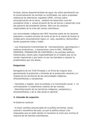 forestal, planes departamentales de agua, ley sobre penalización de
la comercialización de semillas no certificadas, ley sobre propiedad
intelectual de obtentores vegetales UPOV, normas sobre
extranjerización de la tierra, estatuto de desarrollo rural del
presidente Uribe y actual proyecto de ley de tierras y desarrollo rural
del gobierno del presidente Santos. Ellos son los directos
responsables de la crisis del campo colombiano.
Las comunidades indígenas del CRIC hacemos parte de los sectores
populares y nuestro proceso de lucha se da en el marco de buscar la
unidad para conjuntamente lograr un país, equitativo, democrático
donde quepamos todas y todos.
- Los empresarios inversionistas de macroproyectos, agronegocios y
cadenas productivas, y asociaciones como la SAC, FEDEGAN,
FEDEPAPA, FEDERACION DE CAFETEROS y los partidos políticos
tradicionales, tienen gran responsabilidad en el modelo que se ha
venido imponiendo y por tanto no son los llamados a resolver la
problemática que nos afecta.
Exigencias:
Derogatoria de los TLCS firmados y no firma de ninguno otro,
garantizando la protección y fomento de la producción nacional y el
respeto de los territorios de las comunidades indígenas,
afrocolombianas y campesinas.
- Garantías y respeto para la protesta y la movilización social y no
criminalización ni tratamiento violento de las mismas.
- Desmilitarización de los territorios indígenas, campesinos y
afrocolombianos y de la vida social en general.
3. Llamado de urgencia:
Al Gobierno nacional:
- A hacer cambios estructurales de la política territorial, social,
cultural y económica del país, ya que la política actual y las
respuestas que se están dando no resuelven la crisis que vivimos la
mayoría de las familias colombianas.
 