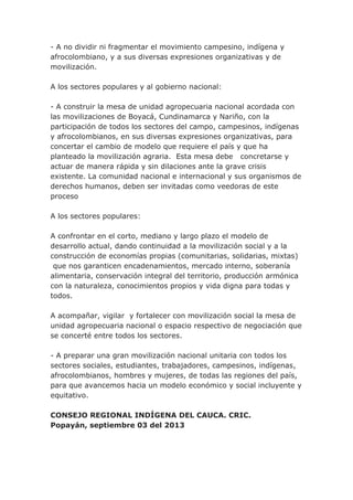 - A no dividir ni fragmentar el movimiento campesino, indígena y
afrocolombiano, y a sus diversas expresiones organizativas y de
movilización.
A los sectores populares y al gobierno nacional:
- A construir la mesa de unidad agropecuaria nacional acordada con
las movilizaciones de Boyacá, Cundinamarca y Nariño, con la
participación de todos los sectores del campo, campesinos, indígenas
y afrocolombianos, en sus diversas expresiones organizativas, para
concertar el cambio de modelo que requiere el país y que ha
planteado la movilización agraria. Esta mesa debe concretarse y
actuar de manera rápida y sin dilaciones ante la grave crisis
existente. La comunidad nacional e internacional y sus organismos de
derechos humanos, deben ser invitadas como veedoras de este
proceso
A los sectores populares:
A confrontar en el corto, mediano y largo plazo el modelo de
desarrollo actual, dando continuidad a la movilización social y a la
construcción de economías propias (comunitarias, solidarias, mixtas)
que nos garanticen encadenamientos, mercado interno, soberanía
alimentaria, conservación integral del territorio, producción armónica
con la naturaleza, conocimientos propios y vida digna para todas y
todos.
A acompañar, vigilar y fortalecer con movilización social la mesa de
unidad agropecuaria nacional o espacio respectivo de negociación que
se concerté entre todos los sectores.
- A preparar una gran movilización nacional unitaria con todos los
sectores sociales, estudiantes, trabajadores, campesinos, indígenas,
afrocolombianos, hombres y mujeres, de todas las regiones del país,
para que avancemos hacia un modelo económico y social incluyente y
equitativo.
CONSEJO REGIONAL INDÍGENA DEL CAUCA. CRIC.
Popayán, septiembre 03 del 2013
 