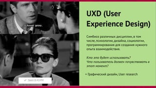 UXD (User
Experience Design)
Симбиоз различных дисциплин, в том
числе, психологии, дизайна, социологии,
программирования для создания нужного
опыта взаимодействия.
Кто это будет использовать?
Что пользователь должен почувствовать в
этот момент?
+ Графический дизайн, User research
 