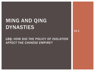 MING AND QING
DYNASTIES                              16.1


LEQ: HOW DID THE POLICY OF ISOLATION
AFFECT THE CHINESE EMPIRE?
 
